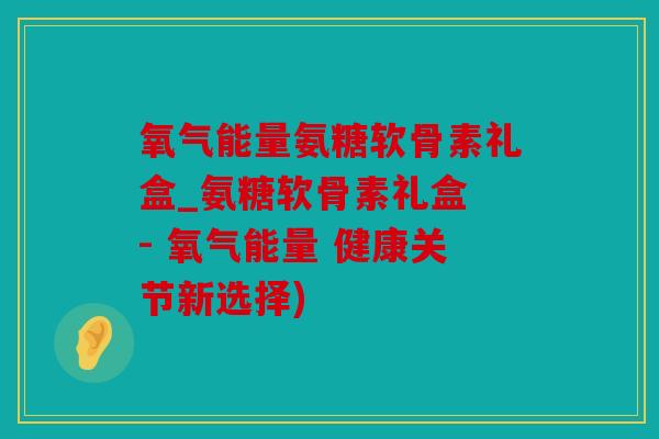 氧气能量氨糖软骨素礼盒_氨糖软骨素礼盒 - 氧气能量 健康关节新选择) 氧气能量氨糖软骨素礼盒_氨糖软骨素礼盒 - 氧气能量 健康关节新选择)