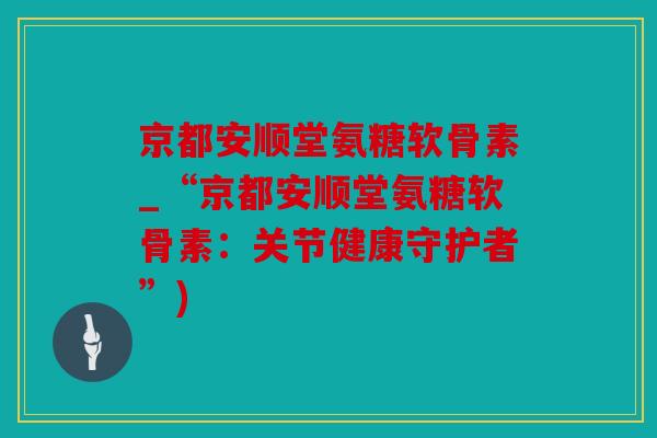 京都安顺堂氨糖软骨素_“京都安顺堂氨糖软骨素：关节健康守护者”)