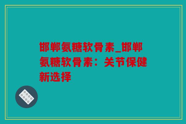 邯郸氨糖软骨素_邯郸氨糖软骨素:关节保健新选择 邯郸氨糖软骨素_邯郸氨糖软骨素:关节保健新选择