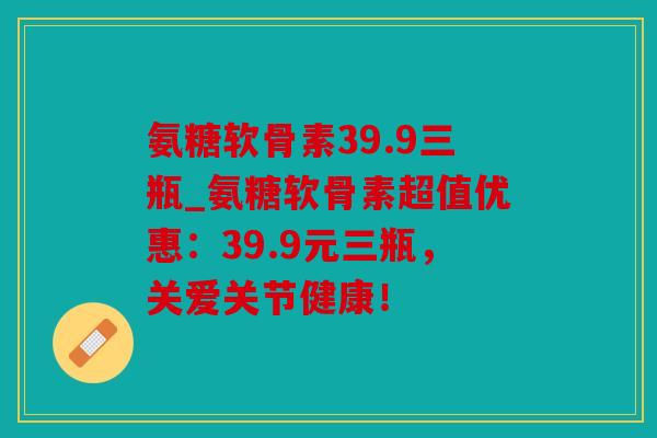 氨糖软骨素39.9三瓶_氨糖软骨素超值优惠:39.9元三瓶,关爱关节健康! 氨糖软骨素39.9三瓶_氨糖软骨素超值优惠:39.9元三瓶,关爱关节健康!