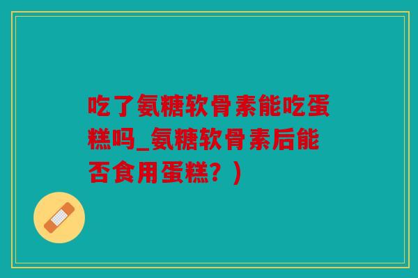 吃了氨糖软骨素能吃蛋糕吗_氨糖软骨素后能否食用蛋糕？)