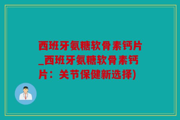 西班牙氨糖软骨素钙片_西班牙氨糖软骨素钙片：关节保健新选择)