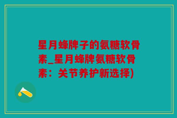 星月蜂牌子的氨糖软骨素_星月蜂牌氨糖软骨素：关节养护新选择)