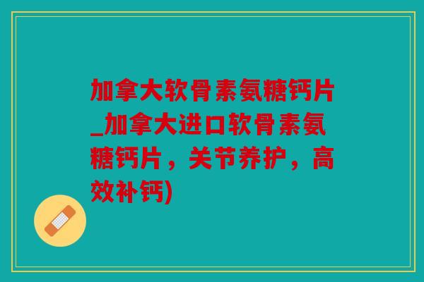 加拿大软骨素氨糖钙片_加拿大进口软骨素氨糖钙片，关节养护，高效补钙)