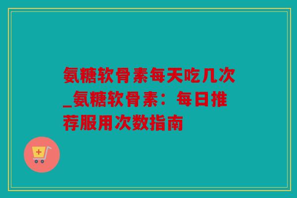 氨糖软骨素每天吃几次_氨糖软骨素:每日推荐服用次数指南 氨糖软骨素每天吃几次_氨糖软骨素:每日推荐服用次数指南