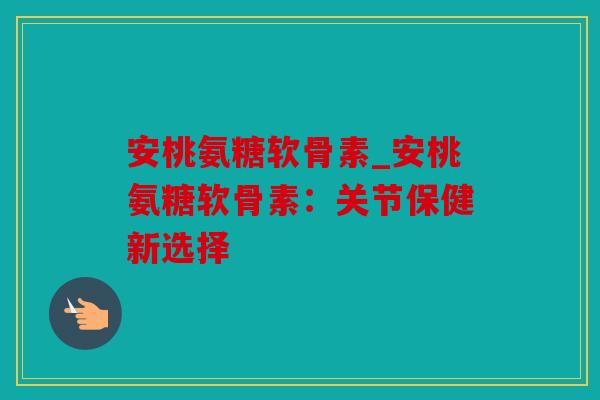 安桃氨糖软骨素_安桃氨糖软骨素:关节保健新选择 安桃氨糖软骨素_安桃氨糖软骨素:关节保健新选择