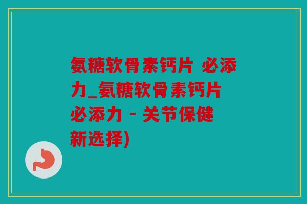 氨糖软骨素钙片 必添力_氨糖软骨素钙片 必添力 - 关节保健新选择)