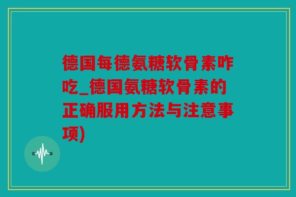 德国每德氨糖软骨素咋吃_德国氨糖软骨素的正确服用方法与注意事项)