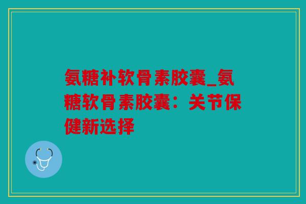 氨糖补软骨素胶囊_氨糖软骨素胶囊:关节保健新选择 氨糖补软骨素胶囊_氨糖软骨素胶囊:关节保健新选择