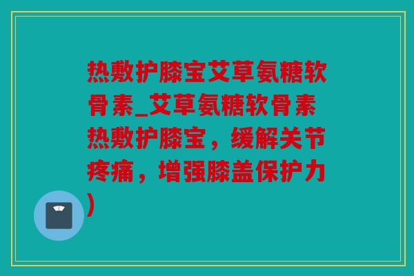 热敷护膝宝艾草氨糖软骨素_艾草氨糖软骨素热敷护膝宝,缓解关节,增强膝盖保护力) 热敷护膝宝艾草氨糖软骨素_艾草氨糖软骨素热敷护膝宝,缓解关节,增强膝盖保护力)