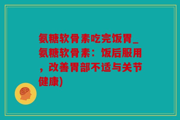 氨糖软骨素吃完饭胃_氨糖软骨素:饭后服用,改善胃部不适与关节健康) 氨糖软骨素吃完饭胃_氨糖软骨素:饭后服用,改善胃部不适与关节健康)