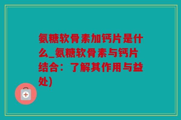 氨糖软骨素加钙片是什么_氨糖软骨素与钙片结合:了解其作用与益处) 氨糖软骨素加钙片是什么_氨糖软骨素与钙片结合:了解其作用与益处)