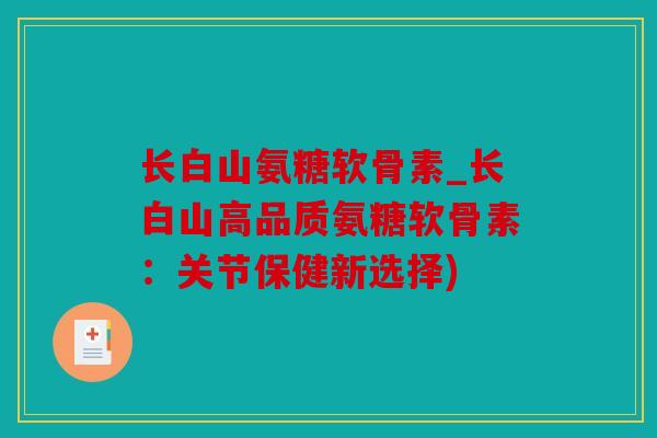 长白山氨糖软骨素_长白山高品质氨糖软骨素：关节保健新选择)