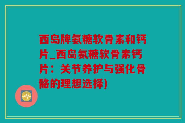 西岛牌氨糖软骨素和钙片_西岛氨糖软骨素钙片：关节养护与强化骨骼的理想选择)