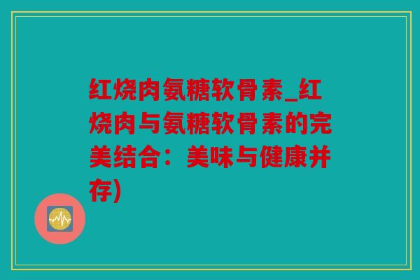 红烧肉氨糖软骨素_红烧肉与氨糖软骨素的完美结合:美味与健康并存) 红烧肉氨糖软骨素_红烧肉与氨糖软骨素的完美结合:美味与健康并存)