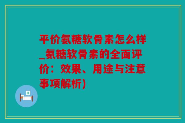平价氨糖软骨素怎么样_氨糖软骨素的全面评价：效果、用途与注意事项解析)