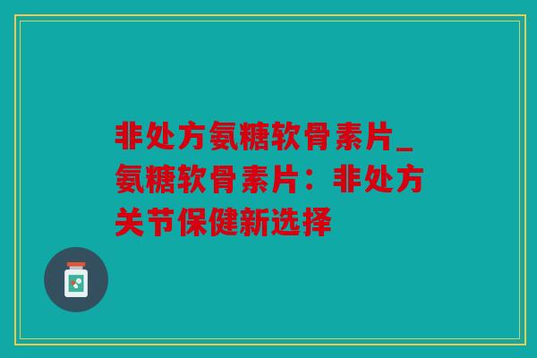 非处方氨糖软骨素片_氨糖软骨素片：非处方关节保健新选择