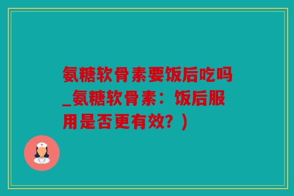 氨糖软骨素要饭后吃吗_氨糖软骨素：饭后服用是否更有效？)