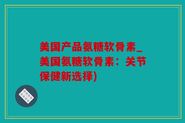 美国产品氨糖软骨素_美国氨糖软骨素:关节保健新选择) 美国产品氨糖软骨素_美国氨糖软骨素:关节保健新选择)