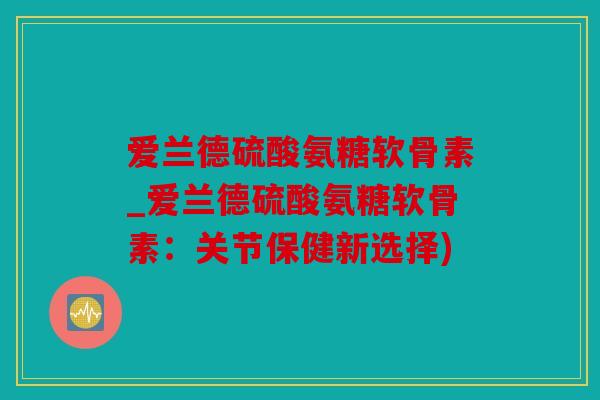 爱兰德硫酸氨糖软骨素_爱兰德硫酸氨糖软骨素：关节保健新选择)