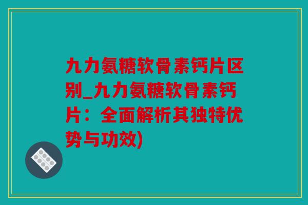 九力氨糖软骨素钙片区别_九力氨糖软骨素钙片:全面解析其独特优势与功效) 九力氨糖软骨素钙片区别_九力氨糖软骨素钙片:全面解析其独特优势与功效)