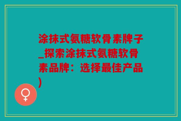 涂抹式氨糖软骨素牌子_探索涂抹式氨糖软骨素品牌:选择佳产品) 涂抹式氨糖软骨素牌子_探索涂抹式氨糖软骨素品牌:选择佳产品)