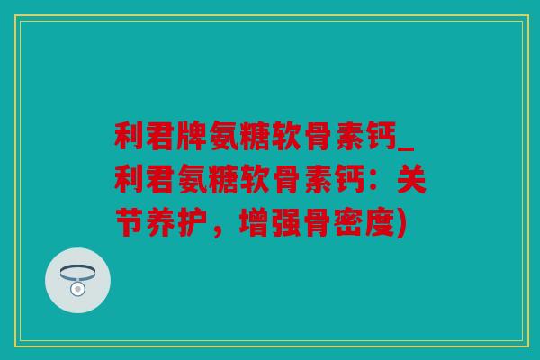 利君牌氨糖软骨素钙_利君氨糖软骨素钙：关节养护，增强骨密度)