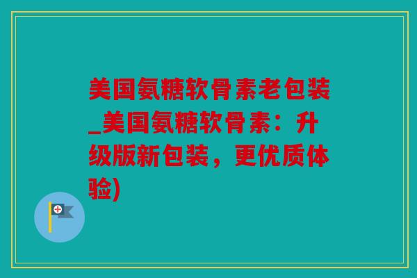 美国氨糖软骨素老包装_美国氨糖软骨素：升级版新包装，更优质体验)