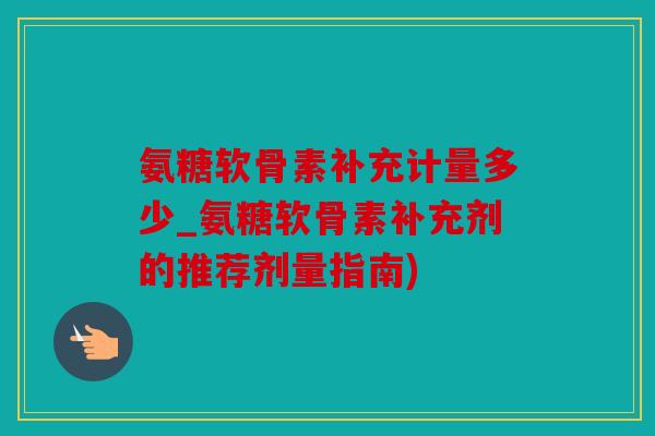 氨糖软骨素补充计量多少_氨糖软骨素补充剂的推荐剂量指南)