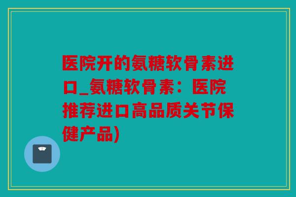 医院开的氨糖软骨素进口_氨糖软骨素:医院推荐进口高品质关节保健产品) 医院开的氨糖软骨素进口_氨糖软骨素:医院推荐进口高品质关节保健产品)