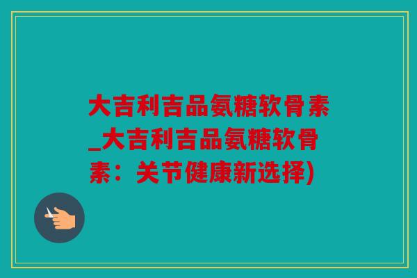 大吉利吉品氨糖软骨素_大吉利吉品氨糖软骨素:关节健康新选择) 大吉利吉品氨糖软骨素_大吉利吉品氨糖软骨素:关节健康新选择)