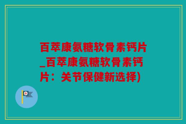 百萃康氨糖软骨素钙片_百萃康氨糖软骨素钙片：关节保健新选择)