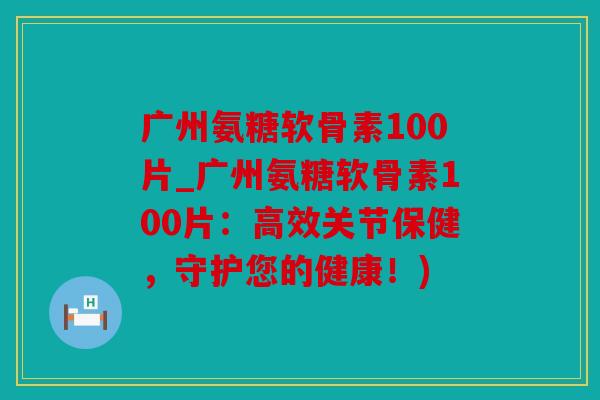广州氨糖软骨素100片_广州氨糖软骨素100片：高效关节保健，守护您的健康！)