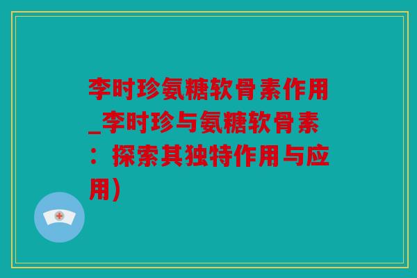 李时珍氨糖软骨素作用_李时珍与氨糖软骨素:探索其独特作用与应用) 李时珍氨糖软骨素作用_李时珍与氨糖软骨素:探索其独特作用与应用)