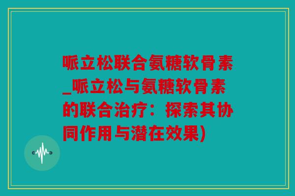 哌立松联合氨糖软骨素_哌立松与氨糖软骨素的联合:探索其协同作用与潜在效果) 哌立松联合氨糖软骨素_哌立松与氨糖软骨素的联合:探索其协同作用与潜在效果)