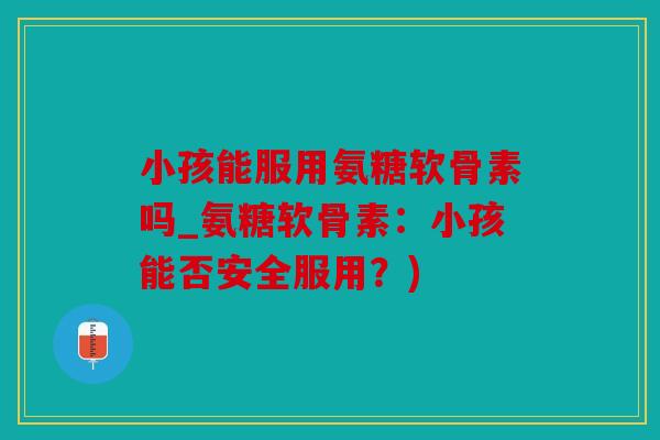 小孩能服用氨糖软骨素吗_氨糖软骨素:小孩能否安全服用?) 小孩能服用氨糖软骨素吗_氨糖软骨素:小孩能否安全服用?)