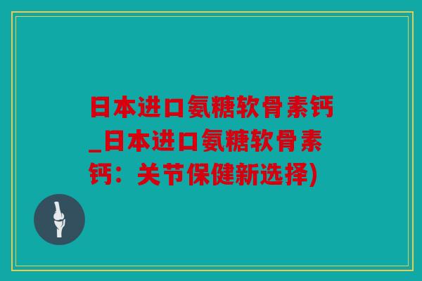 日本进口氨糖软骨素钙_日本进口氨糖软骨素钙：关节保健新选择)