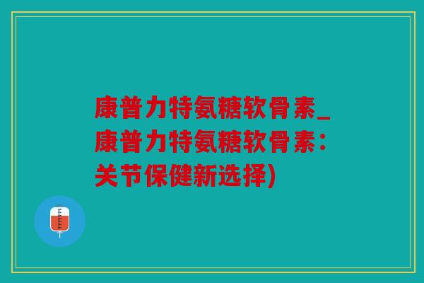 康普力特氨糖软骨素_康普力特氨糖软骨素：关节保健新选择)