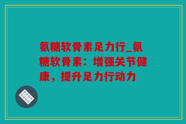 氨糖软骨素足力行_氨糖软骨素:增强关节健康,提升足力行动力 氨糖软骨素足力行_氨糖软骨素:增强关节健康,提升足力行动力