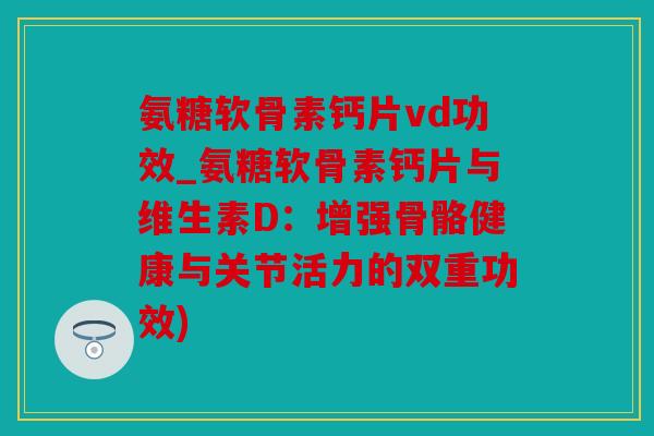 氨糖软骨素钙片vd功效_氨糖软骨素钙片与维生素D：增强骨骼健康与关节活力的双重功效)