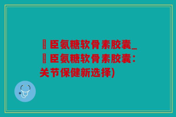 湯臣氨糖软骨素胶囊_湯臣氨糖软骨素胶囊:关节保健新选择) 湯臣氨糖软骨素胶囊_湯臣氨糖软骨素胶囊:关节保健新选择)