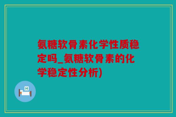 氨糖软骨素化学性质稳定吗_氨糖软骨素的化学稳定性分析)