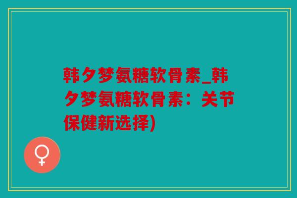 韩夕梦氨糖软骨素_韩夕梦氨糖软骨素:关节保健新选择) 韩夕梦氨糖软骨素_韩夕梦氨糖软骨素:关节保健新选择)