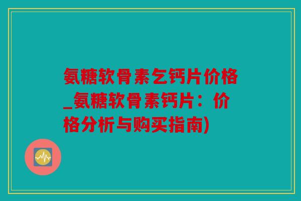 氨糖软骨素乞钙片价格_氨糖软骨素钙片：价格分析与购买指南)