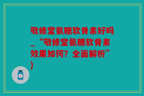 敬修堂氨糖软骨素好吗_“敬修堂氨糖软骨素效果如何？全面解析”)
