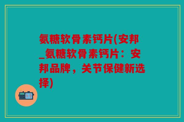 氨糖软骨素钙片(安邦_氨糖软骨素钙片：安邦品牌，关节保健新选择)