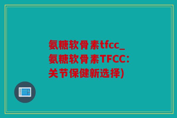 氨糖软骨素tfcc_氨糖软骨素TFCC：关节保健新选择)