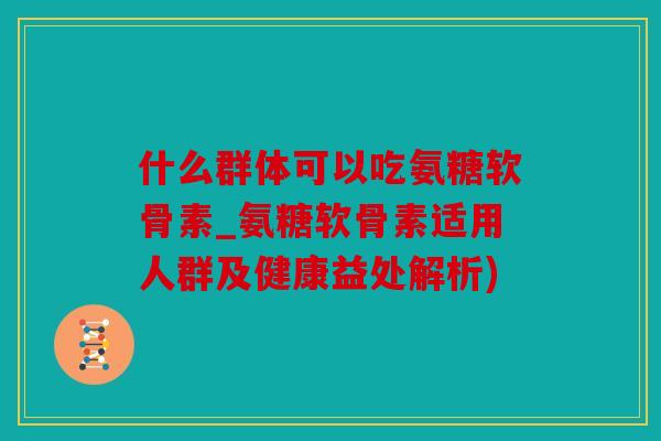 什么群体可以吃氨糖软骨素_氨糖软骨素适用人群及健康益处解析)