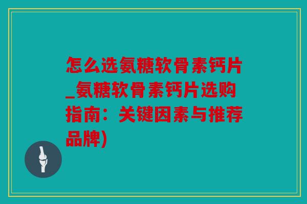 怎么选氨糖软骨素钙片_氨糖软骨素钙片选购指南：关键因素与推荐品牌)