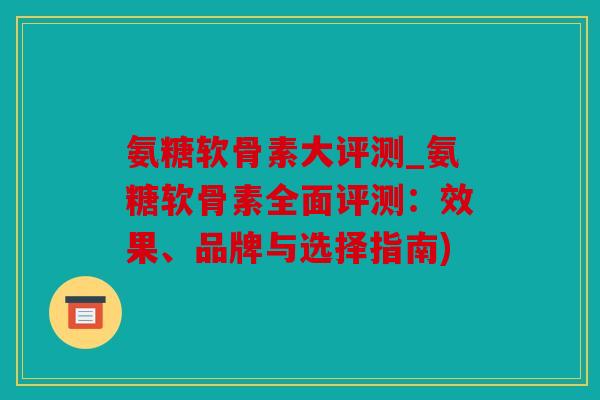氨糖软骨素大评测_氨糖软骨素全面评测：效果、品牌与选择指南)